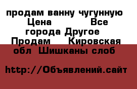  продам ванну чугунную › Цена ­ 7 000 - Все города Другое » Продам   . Кировская обл.,Шишканы слоб.